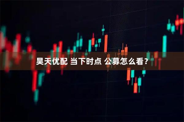 昊天优配 当下时点 公募怎么看？