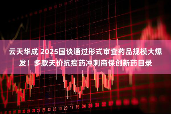 云天华成 2025国谈通过形式审查药品规模大爆发！多款天价抗癌药冲刺商保创新药目录