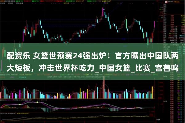 配资乐 女篮世预赛24强出炉！官方曝出中国队两大短板，冲击世界杯吃力_中国女篮_比赛_宫鲁鸣