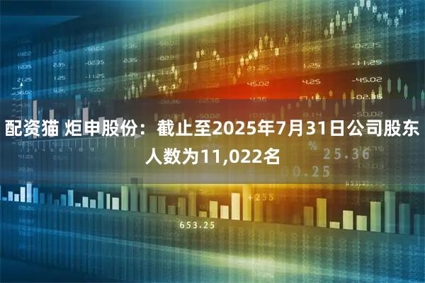 配资猫 炬申股份：截止至2025年7月31日公司股东人数为11,022名