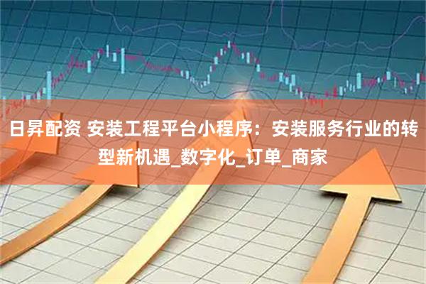 日昇配资 安装工程平台小程序：安装服务行业的转型新机遇_数字化_订单_商家