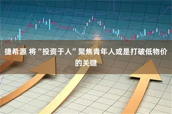 捷希源 将“投资于人”聚焦青年人或是打破低物价的关键
