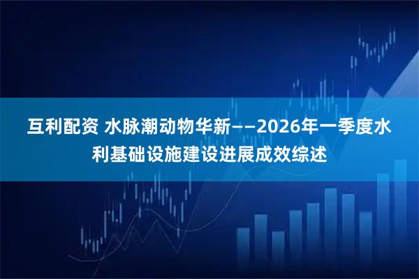 互利配资 水脉潮动物华新——2026年一季度水利基础设施建设进展成效综述