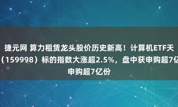 捷元网 算力租赁龙头股价历史新高！计算机ETF天弘（159998）标的指数大涨超2.5%，盘中获申购超7亿份