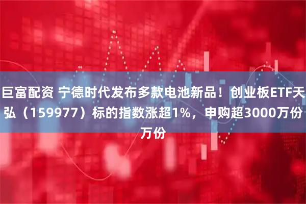 巨富配资 宁德时代发布多款电池新品！创业板ETF天弘（159977）标的指数涨超1%，申购超3000万份