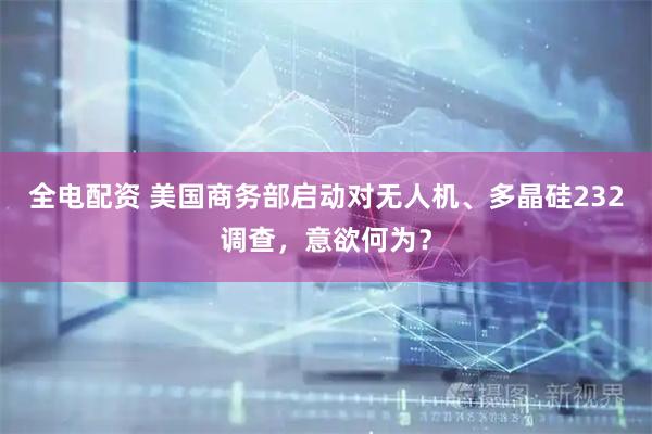 全电配资 美国商务部启动对无人机、多晶硅232调查，意欲何为？