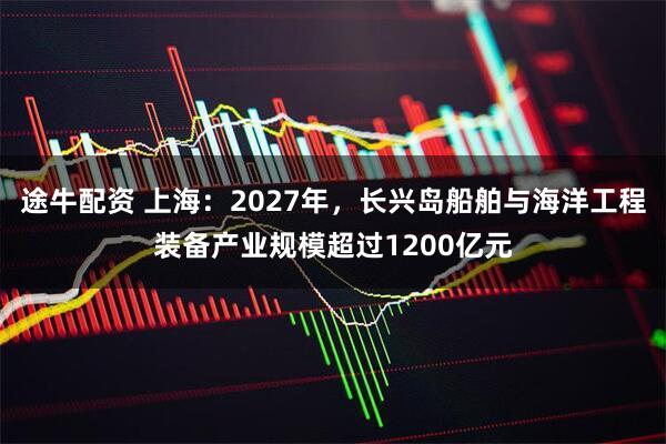 途牛配资 上海：2027年，长兴岛船舶与海洋工程装备产业规模超过1200亿元