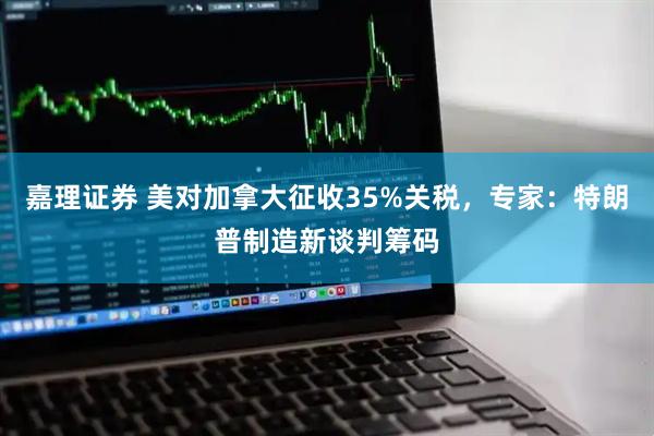 嘉理证券 美对加拿大征收35%关税，专家：特朗普制造新谈判筹码