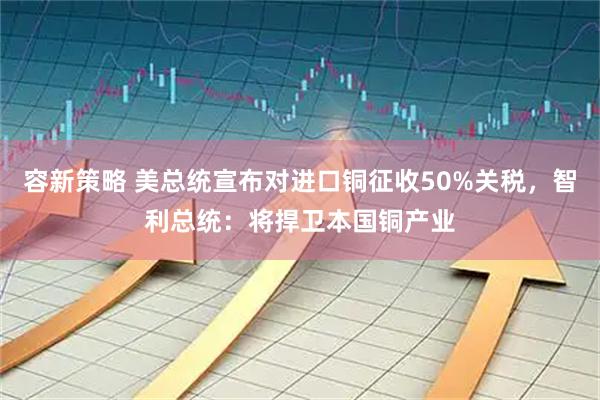 容新策略 美总统宣布对进口铜征收50%关税，智利总统：将捍卫本国铜产业