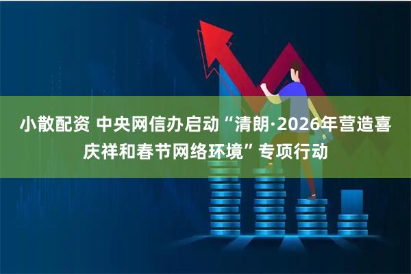 小散配资 中央网信办启动“清朗·2026年营造喜庆祥和春节网络环境”专项行动