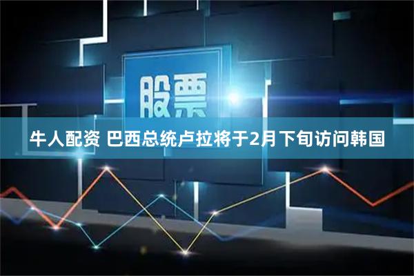 牛人配资 巴西总统卢拉将于2月下旬访问韩国