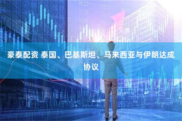 豪泰配资 泰国、巴基斯坦、马来西亚与伊朗达成协议