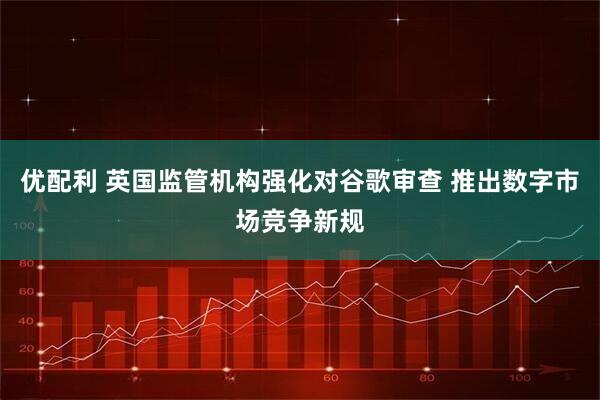 优配利 英国监管机构强化对谷歌审查 推出数字市场竞争新规
