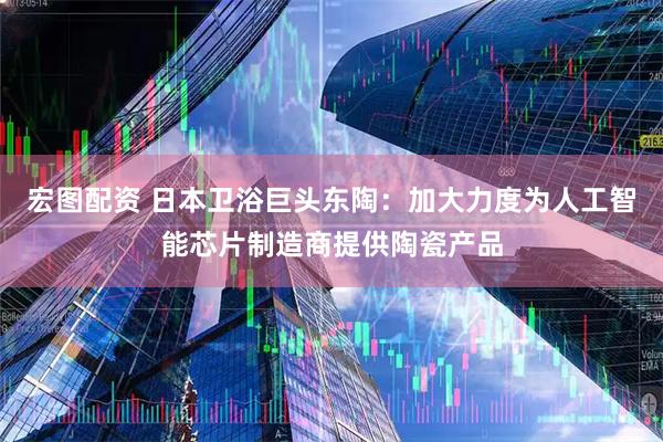 宏图配资 日本卫浴巨头东陶：加大力度为人工智能芯片制造商提供陶瓷产品