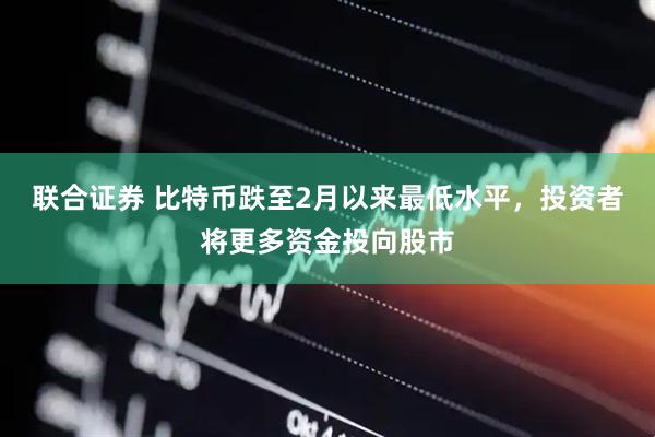 联合证券 比特币跌至2月以来最低水平，投资者将更多资金投向股市