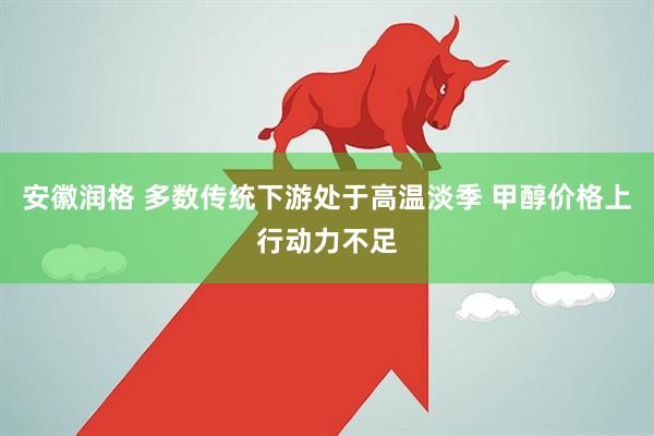 安徽润格 多数传统下游处于高温淡季 甲醇价格上行动力不足