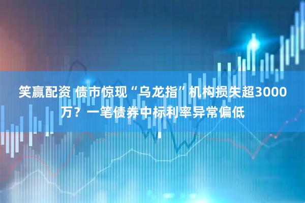 笑赢配资 债市惊现“乌龙指”机构损失超3000万？一笔债券中标利率异常偏低