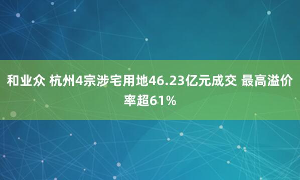 和业众 杭州4宗涉宅用地46.23亿元成交 最高溢价率超61%