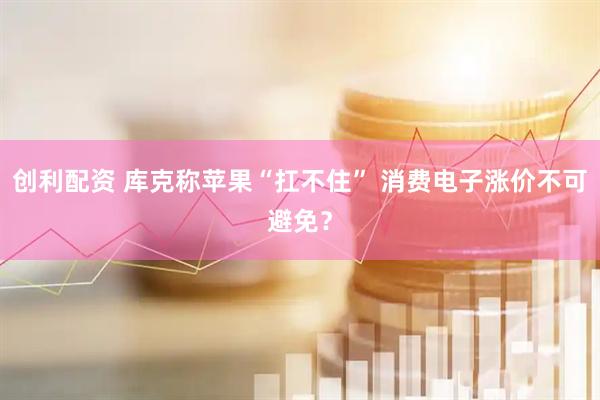 创利配资 库克称苹果“扛不住” 消费电子涨价不可避免？