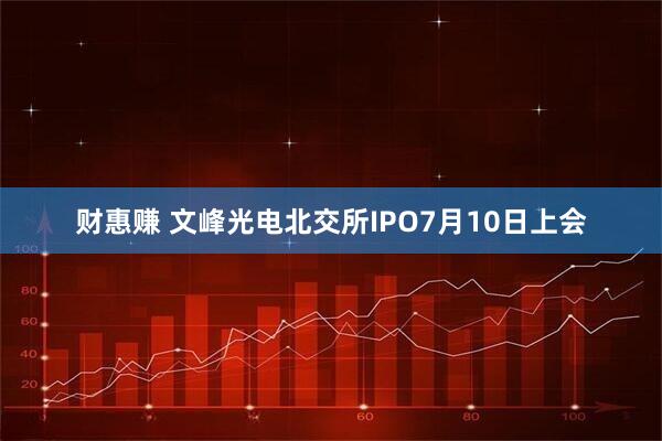财惠赚 文峰光电北交所IPO7月10日上会