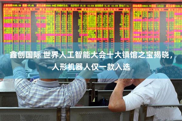 鑫创国际 世界人工智能大会十大镇馆之宝揭晓，人形机器人仅一款入选