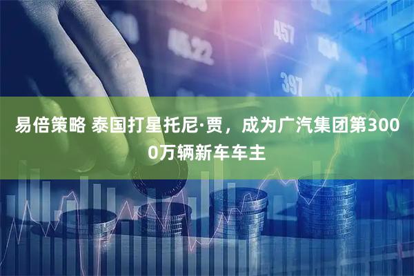 易倍策略 泰国打星托尼·贾，成为广汽集团第3000万辆新车车主