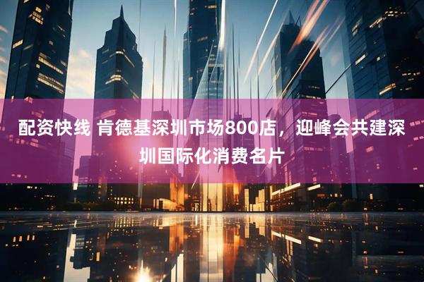 配资快线 肯德基深圳市场800店，迎峰会共建深圳国际化消费名片