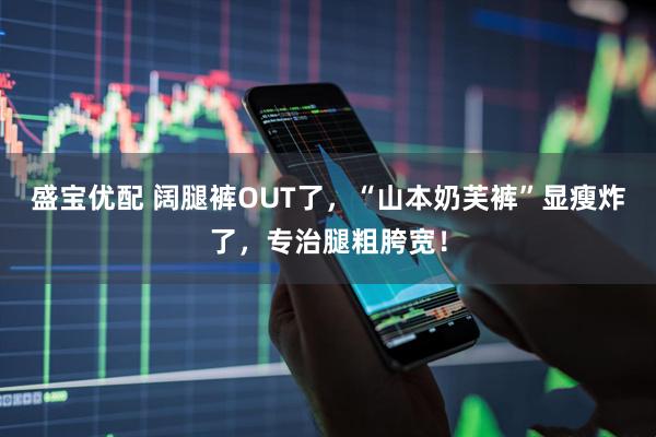 盛宝优配 阔腿裤OUT了，“山本奶芙裤”显瘦炸了，专治腿粗胯宽！