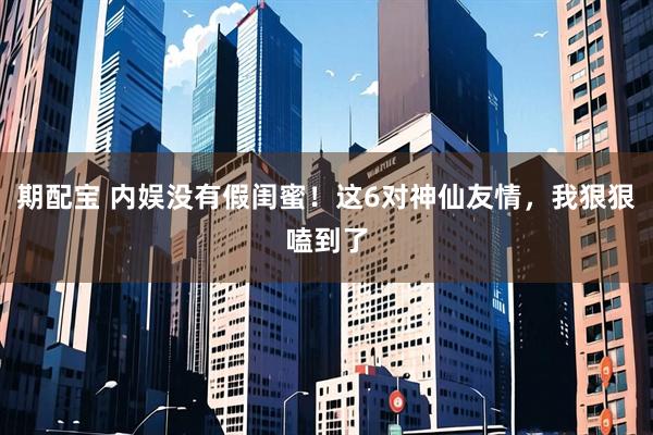 期配宝 内娱没有假闺蜜！这6对神仙友情，我狠狠嗑到了