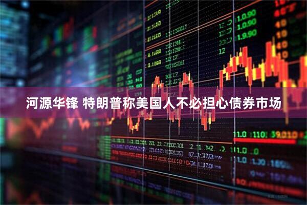 河源华锋 特朗普称美国人不必担心债券市场