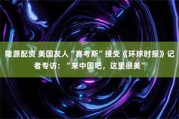 隆源配资 美国友人“赛考斯”接受《环球时报》记者专访：“来中国吧，这里很美”